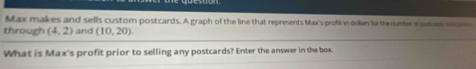 he question 
Max makes and sells custom postcards. A graph of the line that represents Max's profit in dollars for the number of postcams wis pore 
through (4,2) and (10,20). 
What is Max's profit prior to selling any postcards? Enter the answer in the box.