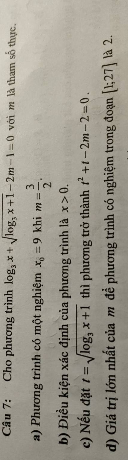 Cho phương trình log _3x+sqrt(log _3)x+1-2m-1=0 với m là tham số thực. 
a) Phương trình có một nghiệm x_0=9 khi m= 3/2 . 
b) Điều kiện xác định của phương trình là x>0. 
c) Nếu đặt t=sqrt(log _3)x+1 thì phương trở thành t^2+t-2m-2=0. 
d) Giá trị lớn nhất của m để phương trình có nghiệm trong đoạn [1;27] là 2.