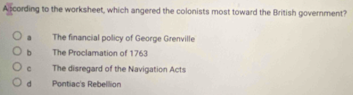 Atcording to the worksheet, which angered the colonists most toward the British government?
a The financial policy of George Grenville
b The Proclamation of 1763
C The disregard of the Navigation Acts
d Pontiac's Rebellion