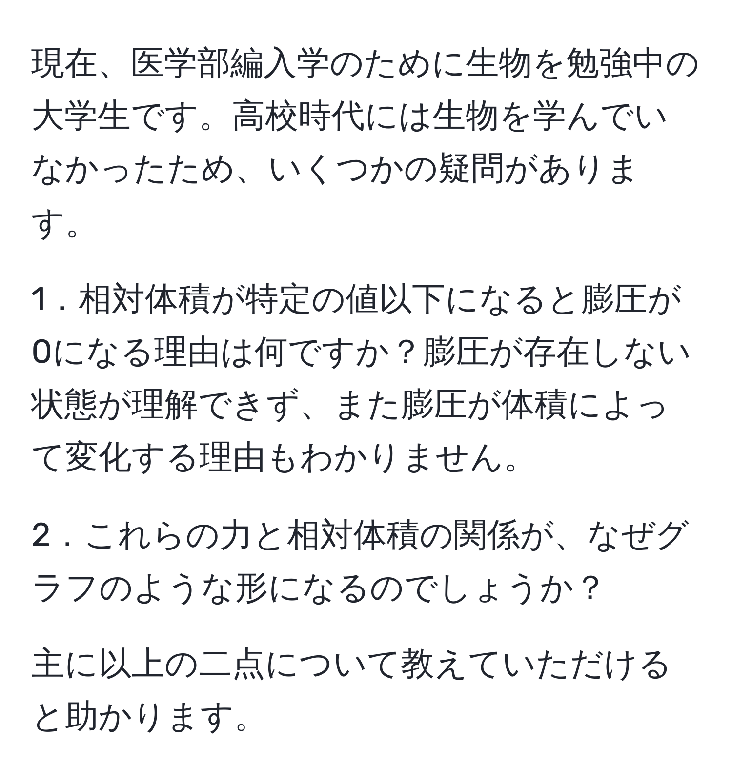 現在、医学部編入学のために生物を勉強中の大学生です。高校時代には生物を学んでいなかったため、いくつかの疑問があります。

1．相対体積が特定の値以下になると膨圧が0になる理由は何ですか？膨圧が存在しない状態が理解できず、また膨圧が体積によって変化する理由もわかりません。

2．これらの力と相対体積の関係が、なぜグラフのような形になるのでしょうか？

主に以上の二点について教えていただけると助かります。