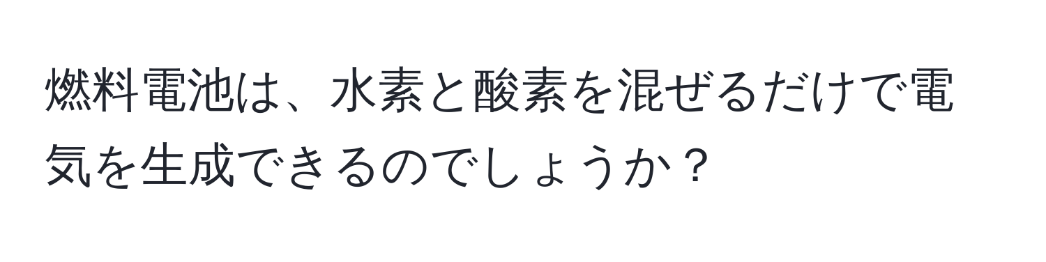 燃料電池は、水素と酸素を混ぜるだけで電気を生成できるのでしょうか？