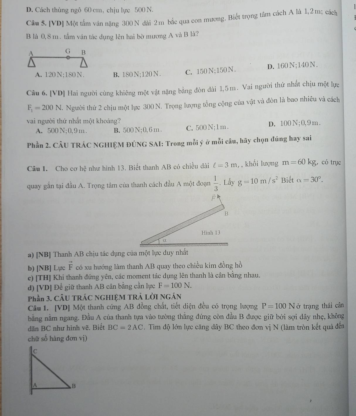 D. Cách thùng ngô 60 cm, chịu lực 500 N.
Câu 5. [VD] Một tấm ván nặng 300 N dài 2m bắc qua con mương. Biết trọng tâm cách A là 1,2m; cách
B là 0, 8 m . tấm ván tác dụng lên hai bờ mương A và B là?
A. 120 N;180 N. B. 180N;120 N. C. 150N;150N. D. 160N;140N.
Câu 6. [VD] Hai người cùng khiêng một vật nặng bằng đòn dài 1,5m. Vai người thứ nhất chịu một lực
F_1=200N. Người thứ 2 chịu một lực 300 N. Trọng lượng tổng cộng của vật và đòn là bao nhiêu và cách
vai người thứ nhất một khoảng?
A. 500 N; 0, 9m. B. 500 N ;0, 6 m . C. 500 N;1 m . D. 100 N ; 0, 9 m .
Phần 2. CÂU TRÁC NGHIỆM ĐÚNG SAI: Trong mỗi ý ở mỗi câu, hãy chọn đúng hay sai
Câu 1. Cho cơ hệ như hình 13. Biết thanh AB có chiều dài ell =3m, , khối lượng m=60kg;, có trục
quay gắn tại đầu A. Trọng tâm của thanh cách đầu A một đoạn . Lấy g=10m/s^2 Biết alpha =30°.
a) [NB] Thanh AB chịu tác dụng của một lực duy nhất
b) [NB] Lực vector F có xu hướng làm thanh AB quay theo chiều kim đồng hồ
c) [TH] Khi thanh đứng yên, các moment tác dụng lên thanh là cân bằng nhau.
d) [VD] Để giữ thanh AB cân bằng cần lực F=100N.
Phần 3. CÂU TRÁC NGHIỆM TRẢ LỜI NGÁN
Câu 1. [VD] Một thanh cứng AB đồng chất, tiết diện đều có trọng lượng P=100N ở trạng thái cân
bằng nằm ngang. Đầu A của thanh tựa vào tường thẳng đứng còn đầu B được giữ bởi sợi dây nhẹ, không
dãn BC như hình vẽ. Biết BC=2AC. Tìm độ lớn lực căng dây BC theo đơn vị N (làm tròn kết quả đến
chữ số hàng đơn vị)