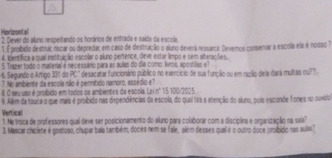 Horizontal 
2. Dever do aluno respeitando os horários de entrada e saída da escola. 
1. É prolbido destruir, riscar ou depredar, em caso de destruição o aluno deverá ressarcir. Devernos conservar a escola ela é nosso ? 
4. identifica a qual instituição escolar o aluno pertence, deve estar limpo e sem alterações. 
5. Trazer todo o material é necessário para as aulas do dia como: livros, apostilas e? 
6. Segundo o Artigo 331 do PC" desacatar funcionário público no exercício de sua função ou em razão dela dará multas ou?? 
7. No ambiente da escola não é permitido namoro, assédio e? 
8. O seu uso é proíbido em todos os ambientes da escola. Lei nº 15 100/2025. 
9. Além da touca o que mais é proibido nas dependências da escola, do qual tira a atenção do aluno, pois esconde fones no ouvido 
Vertical 
1. Ne troca de professores qual deve ser posicionamento do aluno para colaborar com a disciplina e organização na sala? 
3. Mascar chiclete é gostoso, chupar bala também, doces nem se fale, além desses qual é o outro doce proibido nas aulas?