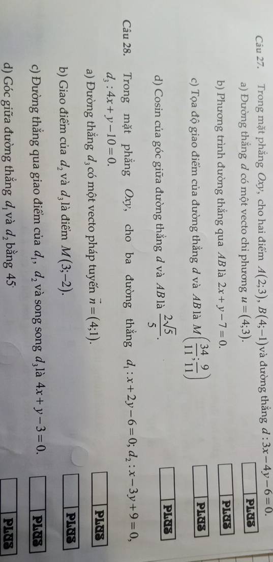 Trong mặt phắng Oxy, cho hai điểm A(2;3), B(4;-1) và đường thắng d:3x-4y-6=0. 
a) Đường thăng d có một vecto chi phương u=(4;3). PLUS 
b) Phương trình đường thắng qua AB là 2x+y-7=0. PLUS 
c) Tọa độ giao điểm của đường thẳng d và AB là M( 34/11 ; 9/11 )
PLUS 
d) Cosin của góc giữa đường thắng d và AB là  2sqrt(5)/5 . 
PLUS 
Câu 28. Trong mặt phẳng Oxy, cho ba đường thắng d_1:x+2y-6=0; d_2:x-3y+9=0,
d_3:4x+y-10=0. 
a) Đường thắng đạcó một vecto pháp tuyến vector n=(4;1). 
PLUS 
b) Giao điểm của d_2 và d_31 à điểm M(3;-2). 
PLUS 
c) Đường thẳng qua giao điểm của d_1, d_2 và song song d₃ là 4x+y-3=0. PLUS 
d) Góc giữa đường thẳng d_1 và d_2 bằng 45 PLUS