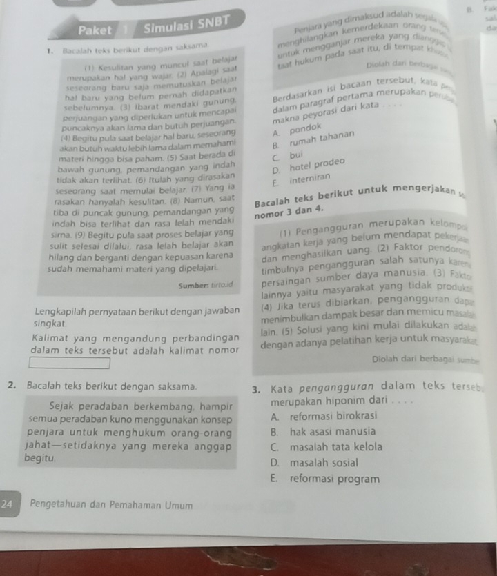 Paket Simulasi SNBT B. Fak
Penjara yang dimaksud adalah segla 
sal
da
1. Bacalah teks berikut dengan saksama menghilangkan kemerdekaan orang tere.
(1) Kesulitan yang muncul saat belajar untuk mengganjar mereka yang dianggis .
merupakan ha! yang wajar. (2) Apalagi saat taat hukum pada saat itu, di tempat khos 
Diolah dari berbagk ==
seseorang baru saja memutuskan belajar
Berdasarkan isi bacaan tersebut, kata  
ha! baru yang belum pernah didapatkan
sebelumnya. (3) Ibarat mendaki gunung.
perjuangan yang diperlukan untuk mencapai dalam paragraf pertama merupakan perobe 
puncaknya akan lama dan butuh perjuangan. makna peyorasi dari kata . . . .
(4) Begitu pula saat belajar hal baru, seseorang A. pondak
akan butuh waktu lebih lama dalam memahami
B. rumah tahanan
materi hingga bisa paham. (5) Saat berada di
C bui
bawah gunung, pemandangan yang indah
E. interniran D. hotel prodeo
tidak akan terlihat. (6) Itulah yang dirasakan
seseorang saat memulai belajar. (7) Yang ia
rasakan hanyalah kesulitan. (8) Namun, saat Bacalah teks berikut untuk mengerjakanw
nomor 3 dan 4.
tiba di puncak gunung, pemandangan yang
indah bisa terlihat dan rasa lelah mendaki
sira. (9) Begitu pula saat proses belajar yang (1) Pengangguran merupakan kelomp
sulit selesai dilalui, rasa lelah belajar akan angkatan kerja yang belum mendapat pekerjaw 
hilang dan berganti dengan kepuasan karena dan menghasilkan uang. (2) Faktor pendoron
sudah memahami materi yang dipelajari. timbulnya pengangguran salah satunya karen
Sumbers tirto.id persaingan sumber daya manusia. (3) Fakt-
lainnya yaitu masyarakat yang tidak produk .
Lengkapilah pernyataan berikut dengan jawaban (4) Jika terus dibiarkan, pengangguran dap
singkat. menimbulkan dampak besar dan memicu masal .
Kalimat yang mengandung perbandingan lain. (5) Solusi yang kini mulai dilakukan adab
dalam teks tersebut adalah kalimat nomor dengan adanya pelatihan kerja untuk masyarak 
Diolah dari berbagai sumbe
2. Bacalah teks berikut dengan saksama. 3. Kata pengangguran dalam teks terseb
Sejak peradaban berkembang, hampir merupakan hiponim dari . . . .
semua peradaban kuno menggunakan konsep A. reformasi birokrasi
penjara untuk menghukum orang-orang B. hak asasi manusia
jahat—setidaknya yang mereka anggap C. masalah tata kelola
begitu. D. masalah sosial
E. reformasi program
24 Pengetahuan dan Pemahaman Umum