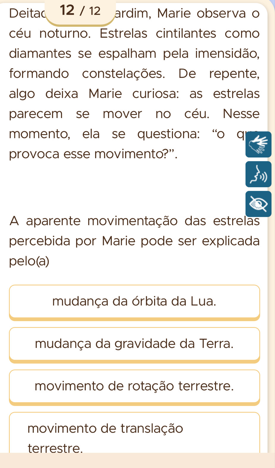 Deitac 12 / 12 ardim, Marie observa o
céu noturno. Estrelas cintilantes como
diamantes se espalham pela imensidão,
formando constelações. De repente,
algo deixa Marie curiosa: as estrelas
parecem se mover no céu. Nesse
momento, ela se questiona: “o q
provoca esse movimento?”.
A aparente movimentação das estrelas
percebida por Marie pode ser explicada
pelo(a)
mudança da órbita da Lua.
mudança da gravidade da Terra.
movimento de rotação terrestre.
movimento de translação
terrestre.