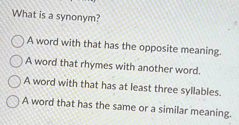 What is a synonym?
A word with that has the opposite meaning.
A word that rhymes with another word.
A word with that has at least three syllables.
A word that has the same or a similar meaning.