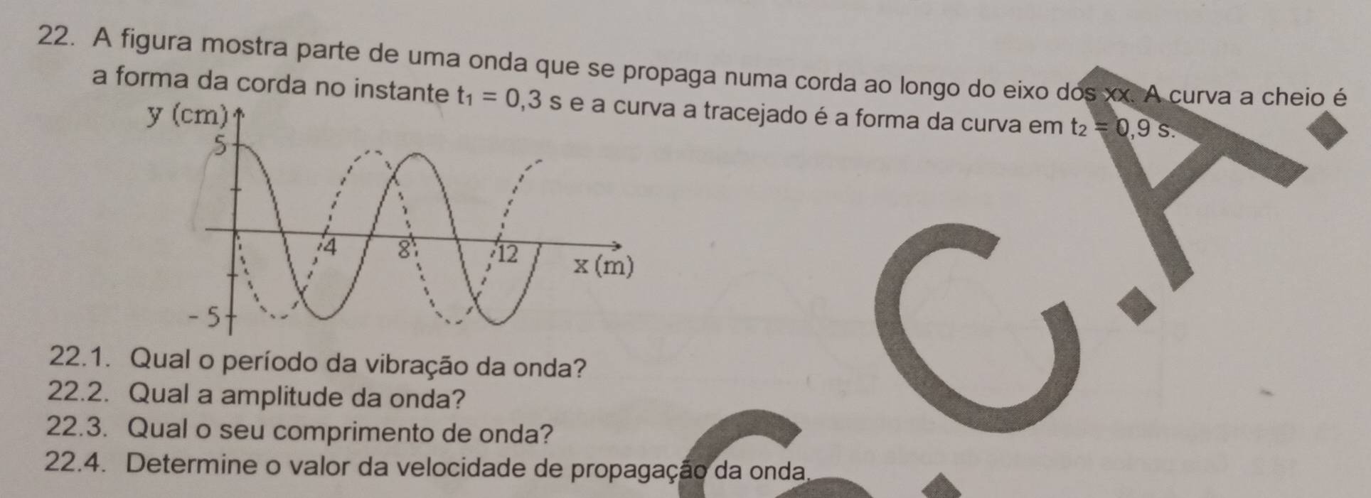 A figura mostra parte de uma onda que se propaga numa corda ao longo do eixo dos xx. A curva a cheio é
a forma da corda no instante t_1=0,3s a tracejado é a forma da curva em t_2=0,9s.
22.1. Qual o período da vibração da onda?
22.2. Qual a amplitude da onda?
22.3. Qual o seu comprimento de onda?
22.4. Determine o valor da velocidade de propagação da onda.