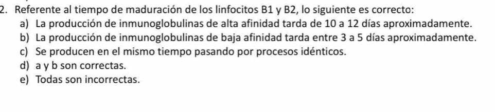 Referente al tiempo de maduración de los linfocitos B1 y B2, lo siguiente es correcto:
a) La producción de inmunoglobulinas de alta afinidad tarda de 10 a 12 días aproximadamente.
b) La producción de inmunoglobulinas de baja afinidad tarda entre 3 a 5 días aproximadamente.
c) Se producen en el mismo tiempo pasando por procesos idénticos.
d) a y b son correctas.
e) Todas son incorrectas.