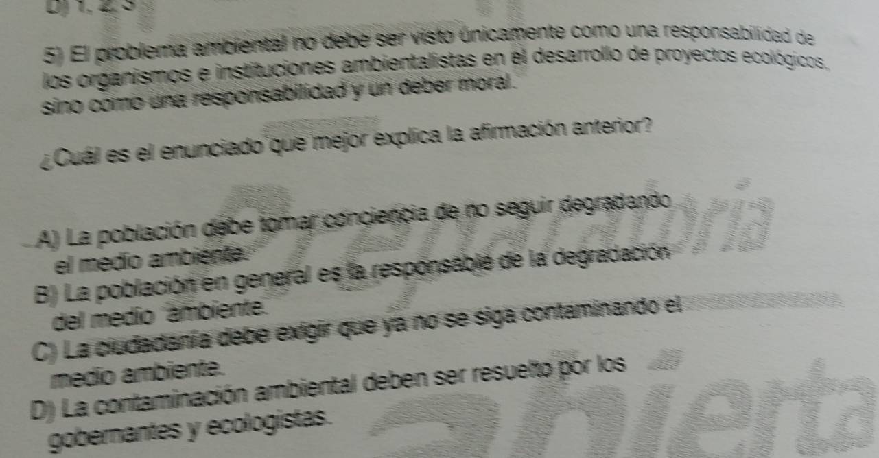 DJ 1, 4, S
5) El problema ambiental no debe ser visto únicamente como una responsabilidad de
los organismos e instituciones ambientalistas en él desarrollo de proyectos ecológicos,
sino como una responsabilidad y un deber moral.
¿ Cuál es el enunciado que mejor explica la afirmación anterior?
A) La población debe tomar conciencia de no seguir degradando
el medío ambienta
B) La población en general es la responsabié de la degradación
del medío 'ámbiente'
C) La ciudadanía debe exigir que ya no se siga contaminando el
médio ambiente.
D) La contaminación ambiental deben ser resuelto por los
gobernantes y ecologistas.