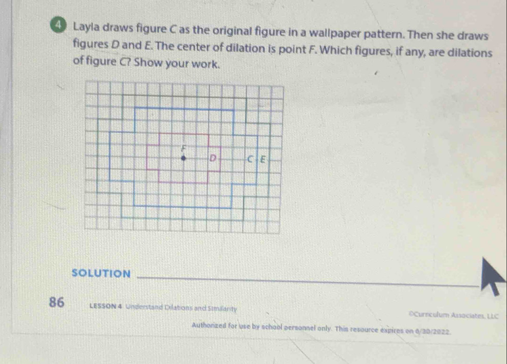 Layla draws figure C as the original figure in a wallpaper pattern. Then she draws 
figures D and E. The center of dilation is point F. Which figures, if any, are dilations 
of figure C? Show your work. 
SOLUTION 
86 LESSON 4 Understand Dilations and Similarity ©Curnculum Associates, LLC 
Authorized for use by school personnel only. This resource expires on 6/30/2022.