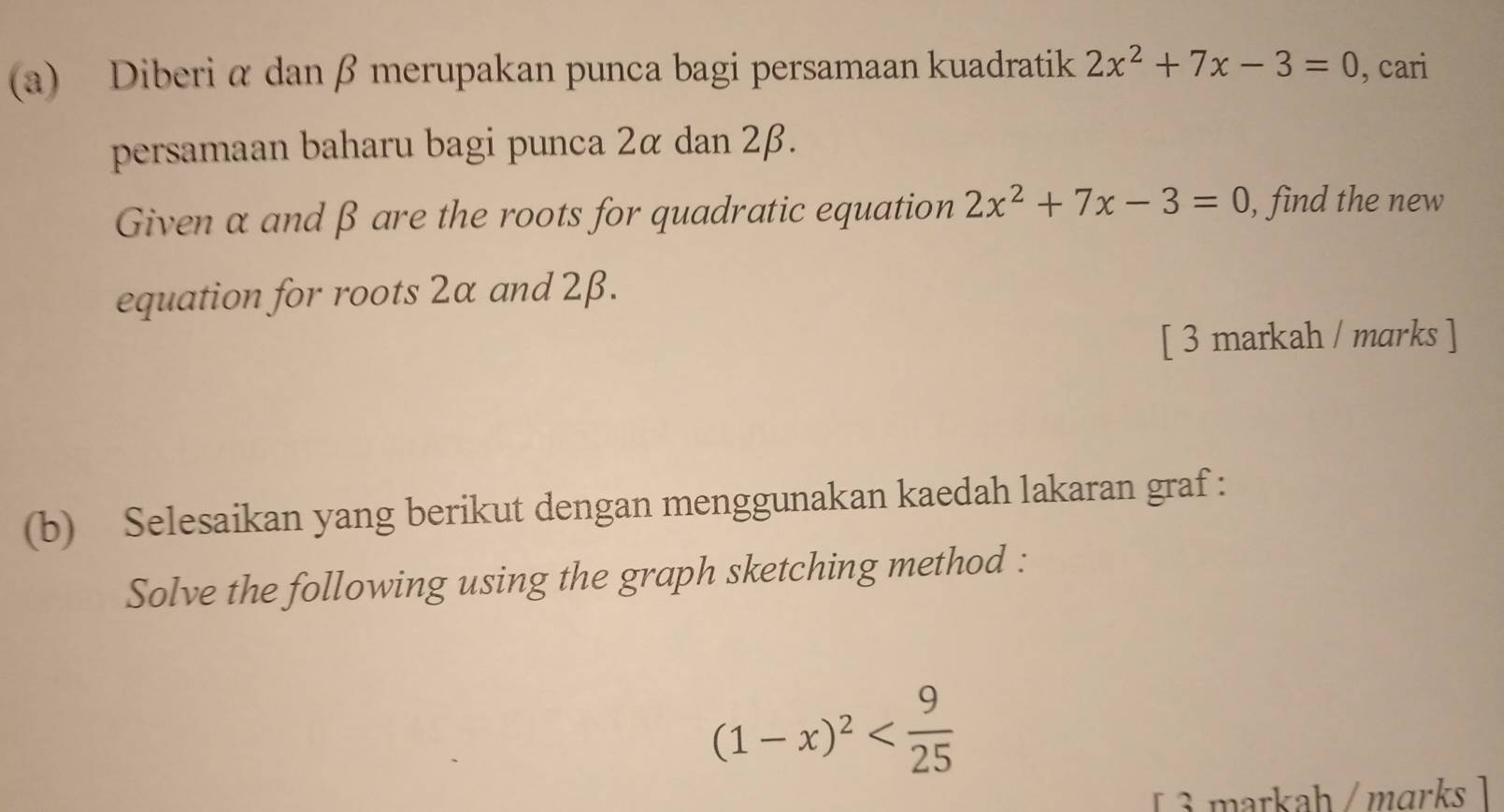 Diberi α dan β merupakan punca bagi persamaan kuadratik 2x^2+7x-3=0 , cari 
persamaan baharu bagi punca 2α dan 2β. 
Given α and β are the roots for quadratic equation 2x^2+7x-3=0 , find the new 
equation for roots 2α and 2β. 
[ 3 markah / marks ] 
(b) Selesaikan yang berikut dengan menggunakan kaedah lakaran graf : 
Solve the following using the graph sketching method :
(1-x)^2
[ 3 markah /mɑrks ]