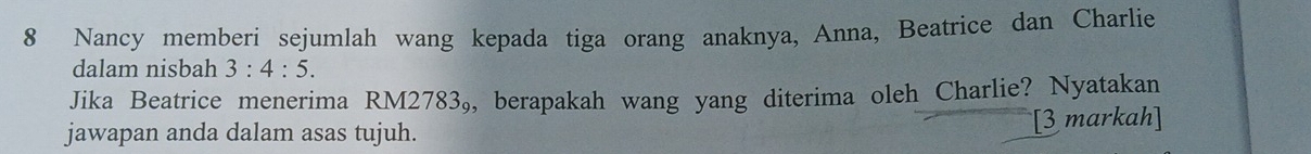 Nancy memberi sejumlah wang kepada tiga orang anaknya, Anna, Beatrice dan Charlie 
dalam nisbah 3:4:5. 
Jika Beatrice menerima RM2783₉, berapakah wang yang diterima oleh Charlie? Nyatakan 
jawapan anda dalam asas tujuh. [3 markah]