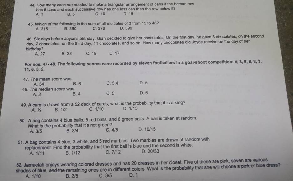 How many cans are needed to make a triangular arrangement of cans if the bottom row
has 5 cans and each successive row has one less can than the row below it?
A. 1 B. 5 C. 10 D. 15
45. Which of the following is the sum of all multiples of 3 from 15 to 48?
A. 315 B. 360 C. 378 D. 396
46. Six days before Joyce's birthday, Gian decided to give her chocolates. On the first day, he gave 3 chocolates, on the second
day, 7 chocolates, on the third day, 11 chocolates, and so on. How many chocolates did Joyce receive on the day of her
birthday?
A. 27 B. 23 C. 19 D. 17
For nos. 47- 48. The following scores were recorded by eleven footballers in a goal-shoot competition: 4, 3, 6, 8, 8, 3,
11, 6, 3, 2.
47. The mean score was
A. 54 B. 6 C. 5.4 D. 5
48. The median score was
A. 3 B. 4 C. 5 D. 6
49. A card is drawn from a 52 deck of cards, what is the probability that it is a king?
A. ¼ B. 1/2 C. 1/10 D. 1/13
50. A bag contains 4 blue balls, 5 red balls, and 6 green balls. A ball is taken at random.
What is the probability that it's not green?
A. 3/5 B. 3/4 C. 4/5 D. 10/15
51. A bag contains 4 blue, 3 white, and 5 red marbles. Two marbles are drawn at random with
replacement. Find the probability that the first ball is blue and the second is white.
A. 1/11 B. 1/12 C. 7/12 D. 20/33
52. Jamaelah enjoys wearing colored dresses and has 20 dresses in her closet. Five of these are pink, seven are various
shades of blue, and the remaining ones are in different colors. What is the probability that she will choose a pink or blue dress?
A. 1/10 B. 2/5 C. 3/5 D. 1