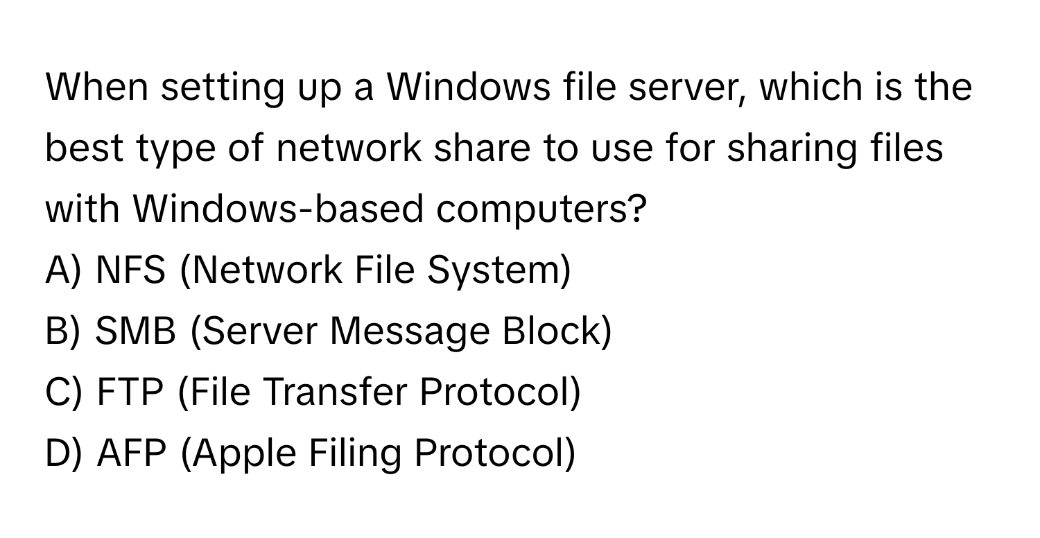 When setting up a Windows file server, which is the best type of network share to use for sharing files with Windows-based computers?

A) NFS (Network File System)
B) SMB (Server Message Block)
C) FTP (File Transfer Protocol)
D) AFP (Apple Filing Protocol)