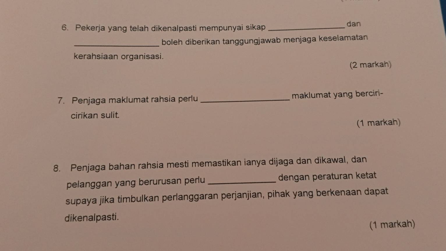 Pekerja yang telah dikenalpasti mempunyai sikap_ 
dan 
_boleh diberikan tanggungjawab menjaga keselamatan 
kerahsiaan organisasi. 
(2 markah) 
7. Penjaga maklumat rahsia perlu_ maklumat yang berciri- 
cirikan sulit. 
(1 markah) 
8. Penjaga bahan rahsia mesti memastikan ianya dijaga dan dikawal, dan 
pelanggan yang berurusan perlu _dengan peraturan ketat 
supaya jika timbulkan perlanggaran perjanjian, pihak yang berkenaan dapat 
dikenalpasti. 
(1 markah)