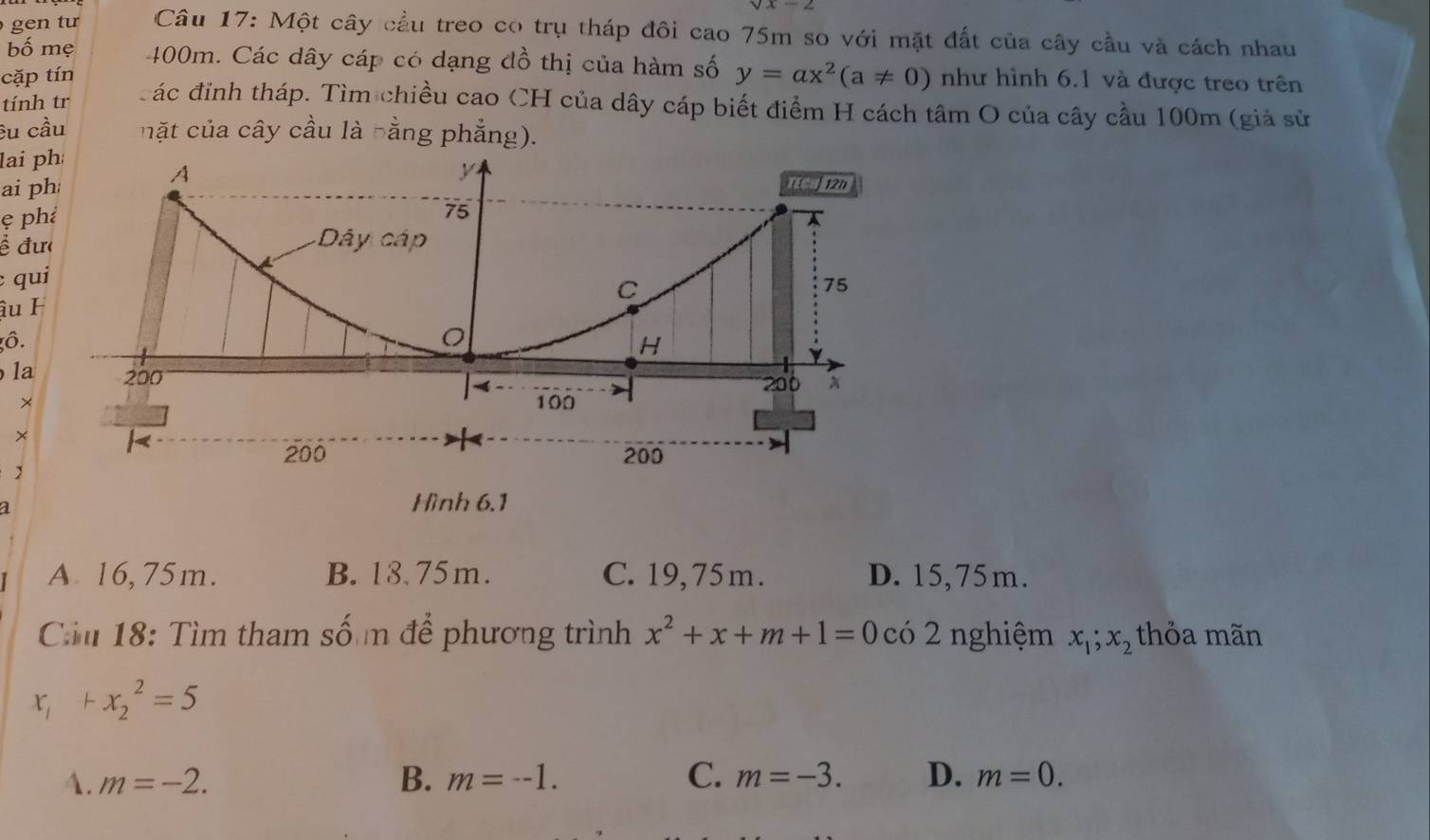 gen tư Câu 17: Một cây cầu treo có trụ tháp đôi cao 75m so với mặt đất của cây cầu và cách nhau
bố mẹ 400m. Các dây cáp có dạng đồ thị của hàm số y=ax^2(a!= 0)
cặp tín như hình 6.1 và được treo trên
tính tr ác đỉnh tháp. Tìm chiều cao CH của dây cáp biết điểm H cách tâm O của cây cầu 100m (giả sử
êu cầu mặt của cây cầu là hằng phẳng).
lai 
ai 
ẹ p
ề đ
qu
âu 
ô.
la
×
×
a
Hình 6.1
A 16, 75m. B. 18.75m. C. 19, 75 m. D. 15,75m.
Cm 18: Tìm tham số m để phương trình x^2+x+m+1=0 có 2 nghiệm x_1;x_2 thỏa mãn
x_1+x_2^2=5
1. m=-2. B. m=--1. C. m=-3. D. m=0.