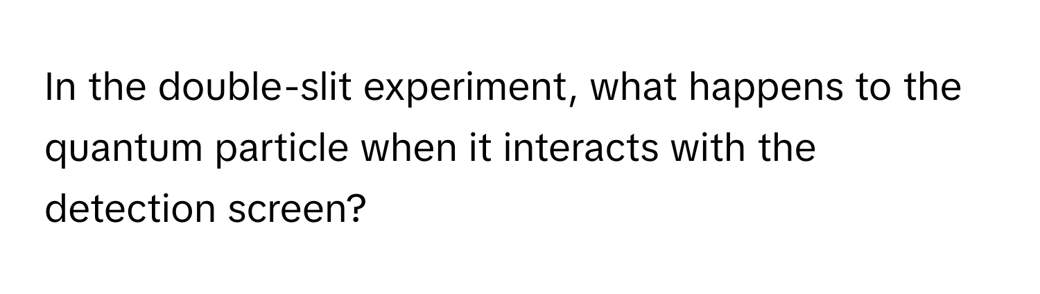 In the double-slit experiment, what happens to the quantum particle when it interacts with the detection screen?