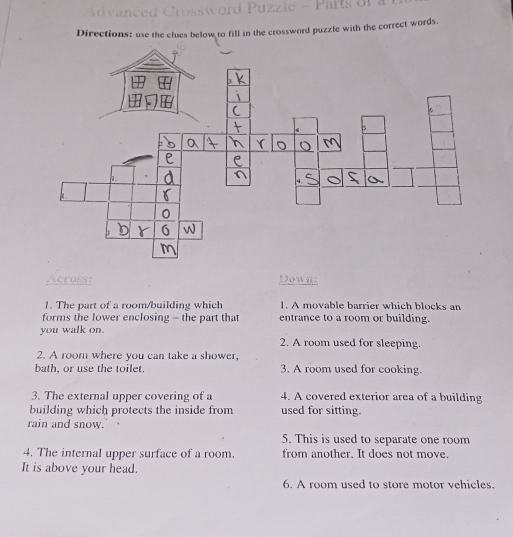 Directions: use the clues below to fill in the crossword puzzle with the correct words. 
Across: Dowg: 
1. The part of a room/building which 1. A movable barrier which blocks an 
forms the lower enclosing - the part that entrance to a room or building. 
you walk on. 
2. A room used for sleeping. 
2. A room where you can take a shower, 
bath, or use the toilet. 3. A room used for cooking. 
3. The external upper covering of a 4. A covered exterior area of a building 
building which protects the inside from used for sitting. 
rain and snow. 
5. This is used to separate one room 
4. The internal upper surface of a room. from another. It does not move. 
It is above your head. 
6. A room used to store motor vehicles.