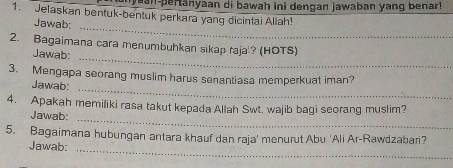 nyaan-pertanyaan di bawah ini dengan jawaban yang benar! 
1. Jelaskan bentuk-bentuk perkara yang dicintai Allah! 
_ 
Jawab: 
_ 
2. Bagaimana cara menumbuhkan sikap raja'? (HOTS) 
Jawab: 
_ 
3. Mengapa seorang muslim harus senantiasa memperkuat iman? 
Jawab: 
_ 
4. Apakah memiliki rasa takut kepada Allah Swt. wajib bagi seorang muslim? 
Jawab: 
_ 
5. Bagaimana hubungan antara khauf dan raja’ menurut Abu ‘Ali Ar-Rawdzabari? 
Jawab: