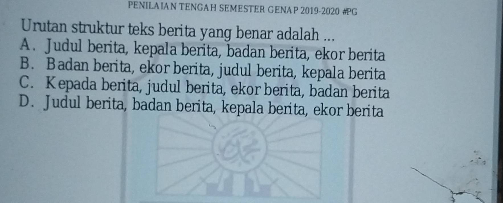 PENILAIAN TENGAH SEMESTER GENAP 2019-2020 #G
Urutan struktur teks berita yang benar adalah ...
A. Judul berita, kepala berita, badan berita, ekor berita
B. Badan berita, ekor berita, judul berita, kepala berita
C. Kepada berita, judul berita, ekor berita, badan berita
D. Judul berita, badan berita, kepala berita, ekor berita