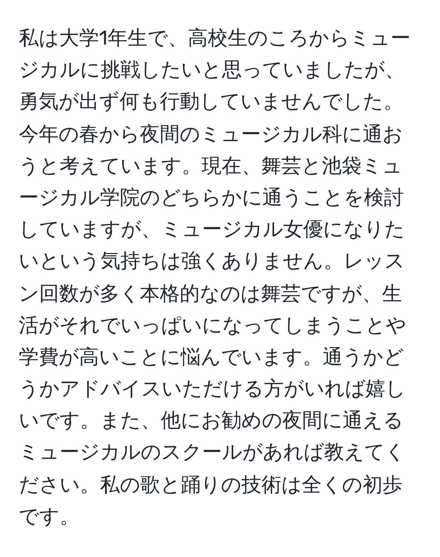 私は大学1年生で、高校生のころからミュージカルに挑戦したいと思っていましたが、勇気が出ず何も行動していませんでした。今年の春から夜間のミュージカル科に通おうと考えています。現在、舞芸と池袋ミュージカル学院のどちらかに通うことを検討していますが、ミュージカル女優になりたいという気持ちは強くありません。レッスン回数が多く本格的なのは舞芸ですが、生活がそれでいっぱいになってしまうことや学費が高いことに悩んでいます。通うかどうかアドバイスいただける方がいれば嬉しいです。また、他にお勧めの夜間に通えるミュージカルのスクールがあれば教えてください。私の歌と踊りの技術は全くの初歩です。