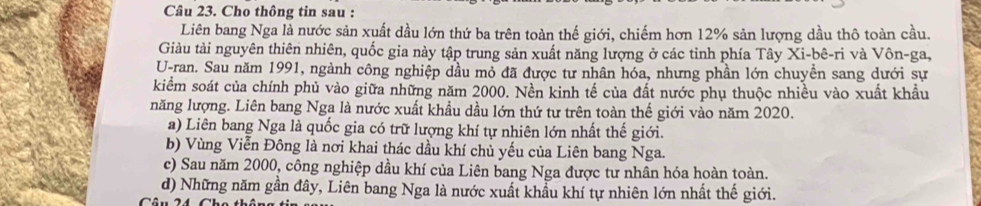 Cho thông tin sau :
Liên bang Nga là nước sản xuất dầu lớn thứ ba trên toàn thế giới, chiếm hơn 12% sản lượng dầu thô toàn cầu.
Giàu tài nguyên thiên nhiên, quốc gia này tập trung sản xuất năng lượng ở các tỉnh phía Tây Xi-bê-ri và Vôn-ga,
U-ran. Sau năm 1991, ngành công nghiệp dầu mỏ đã được tư nhân hóa, nhưng phần lớn chuyền sang dưới sự
kiểm soát của chính phủ vào giữa những năm 2000. Nền kinh tế của đất nước phụ thuộc nhiều vào xuất khẩu
năng lượng. Liên bang Nga là nước xuất khẩu dầu lớn thứ tư trên toàn thế giới vào năm 2020.
a) Liên bang Nga là quốc gia có trữ lượng khí tự nhiên lớn nhất thế giới.
b) Vùng Viễn Đông là nơi khai thác dầu khí chủ yếu của Liên bang Nga.
c) Sau năm 2000, công nghiệp dầu khí của Liên bang Nga được tư nhân hóa hoàn toàn.
d) Những năm gần đây, Liên bang Nga là nước xuất khẩu khí tự nhiên lớn nhất thế giới.
Câ u