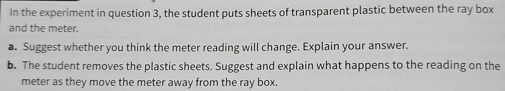 In the experiment in question 3, the student puts sheets of transparent plastic between the ray box 
and the meter. 
a. Suggest whether you think the meter reading will change. Explain your answer. 
b. The student removes the plastic sheets. Suggest and explain what happens to the reading on the 
meter as they move the meter away from the ray box.