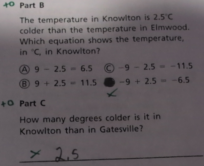 The temperature in Knowlton is 2.5°C
colder than the temperature in Elmwood.
Which equation shows the temperature,
in°C , in Knowlton?
Ⓐ 9-2.5=6.5 C -9-2.5=-11.5
9+2.5=11.5 -9+2.5=-6.5
Part C
How many degrees colder is it in
Knowlton than in Gatesville?
_