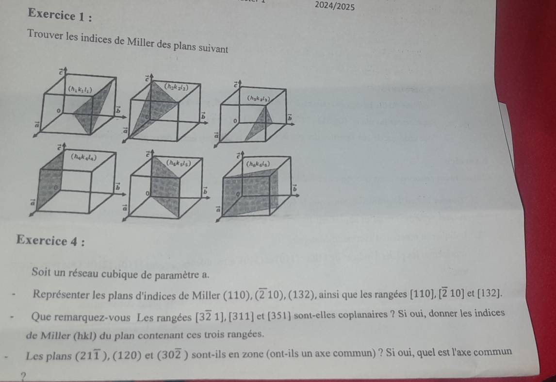 2024/2025
Exercice 1 :
Trouver les indices de Miller des plans suivant
Exercice 4 :
Soit un réseau cubique de paramètre a.
Représenter les plans d'indices de Miller (110),(overline 210),(132) , ainsi que les rangées [110],[overline 210] et [132].
Que remarquez-vous Les rangées [3overline 21],[311] et[351] sont-elles coplanaires ? Si oui, donner les indices
de Miller (hkl) du plan contenant ces trois rangées.
Les plans (21overline 1) ,(120) et (30overline 2) sont-ils en zone (ont-ils un axe commun) ? Si oui, quel est l'axe commun
?