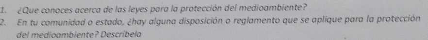 1 ¿Que conoces acerca de las leyes para la protección del medioambiente? 
2. En tu comunidad o estado, ¿hay alguna disposición o reglamento que se aplique para la protección 
del medioambiente? Descríbela