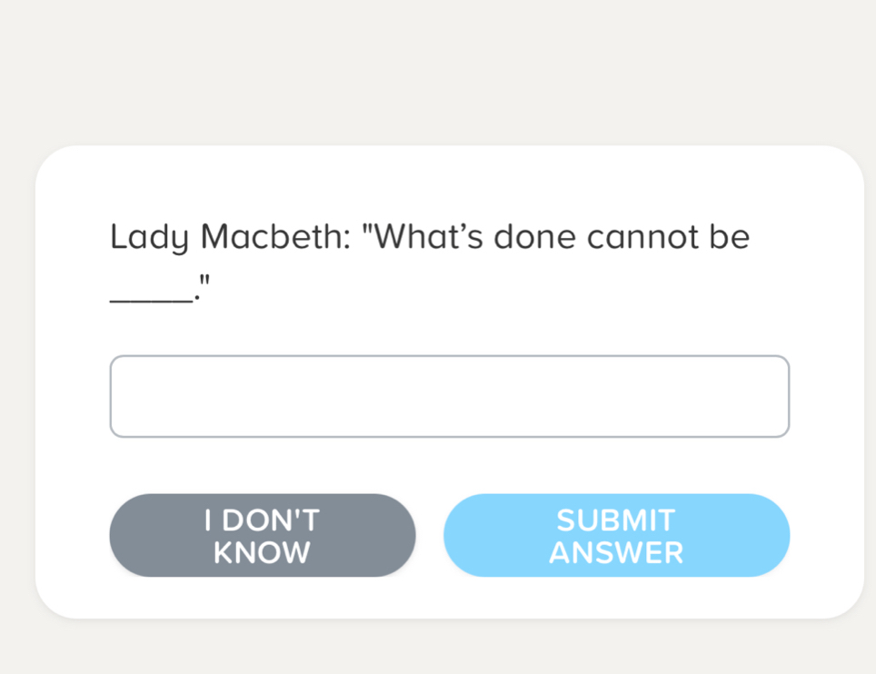 Lady Macbeth: "What's done cannot be 
_." 
I DON'T SUBMIT 
KNOW ANSWER