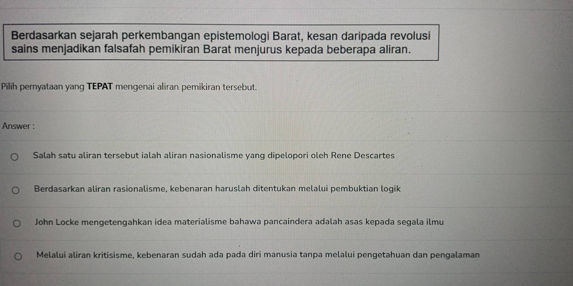 Berdasarkan sejarah perkembangan epistemologi Barat, kesan daripada revolusi
sains menjadikan falsafah pemikiran Barat menjurus kepada beberapa aliran.
Pilih pernyataan yang TEPAT mengenai aliran pemikiran tersebut.
Answer :
Salah satu aliran tersebut ialah aliran nasionalisme yang dipelopori oleh Rene Descartes
Berdasarkan aliran rasionalisme, kebenaran haruslah ditentukan melalui pembuktian logik
John Locke mengetengahkan idea materialisme bahawa pancaindera adalah asas kepada segala ilmu
Melalui aliran kritisisme, kebenaran sudah ada pada diri manusia tanpa melalui pengetahuan dan pengalaman