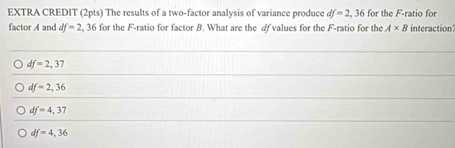 EXTRA CREDIT (2pts) The results of a two-factor analysis of variance produce df=2,36 for the F -ratio for
factor A and df=2,36 5 for the F -ratio for factor B. What are the df values for the F -ratio for the A* B interaction?
df=2,37
df=2,36
df=4,37
df=4,36