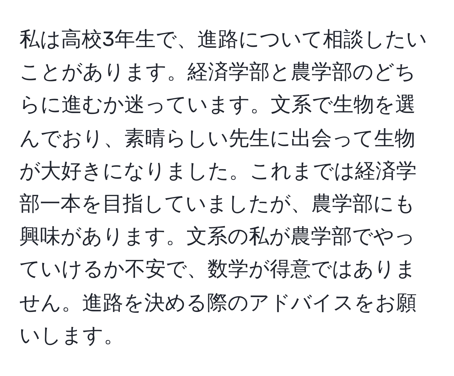 私は高校3年生で、進路について相談したいことがあります。経済学部と農学部のどちらに進むか迷っています。文系で生物を選んでおり、素晴らしい先生に出会って生物が大好きになりました。これまでは経済学部一本を目指していましたが、農学部にも興味があります。文系の私が農学部でやっていけるか不安で、数学が得意ではありません。進路を決める際のアドバイスをお願いします。