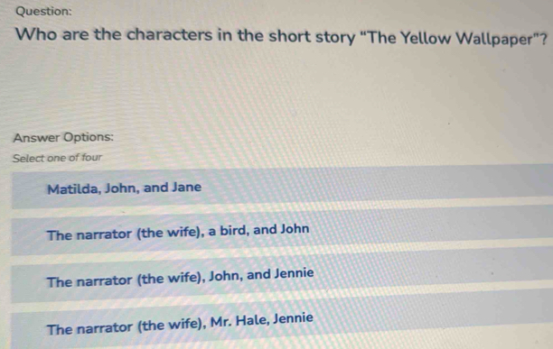 Who are the characters in the short story “The Yellow Wallpaper”?
Answer Options:
Select one of four
Matilda, John, and Jane
The narrator (the wife), a bird, and John
The narrator (the wife), John, and Jennie
The narrator (the wife), Mr. Hale, Jennie