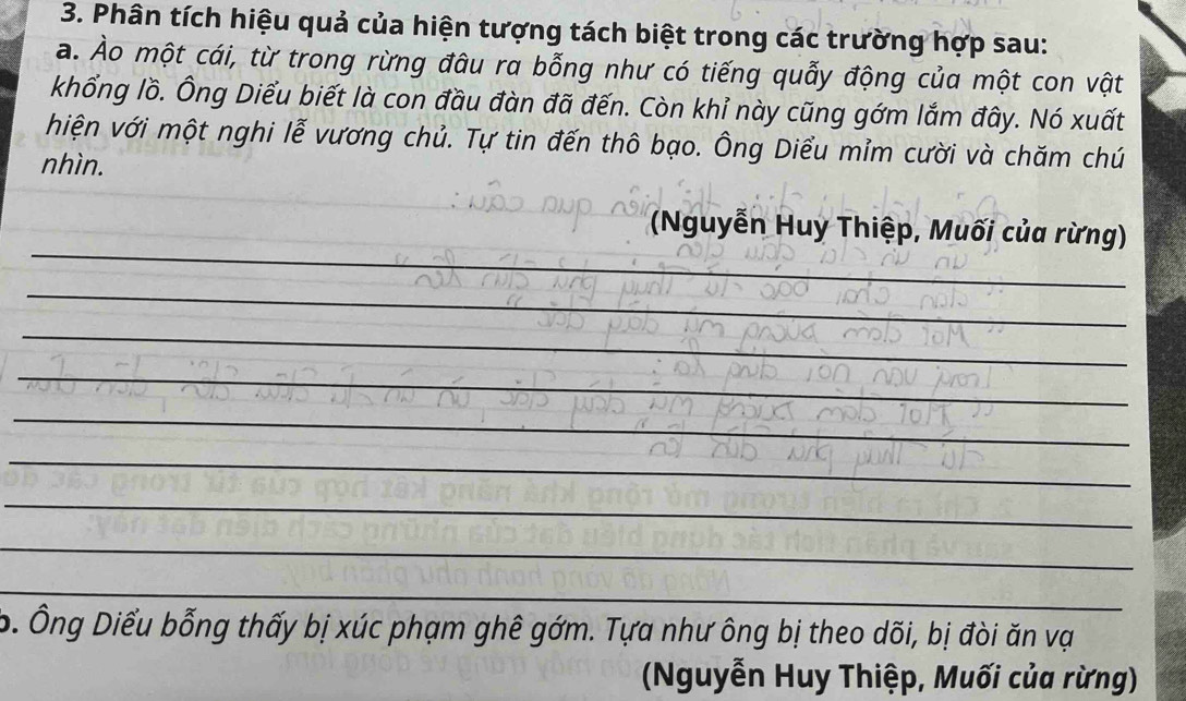 Phân tích hiệu quả của hiện tượng tách biệt trong các trường hợp sau: 
a. Ảo một cái, từ trong rừng đâu ra bỗng như có tiếng quẫy động của một con vật 
khổng lồ. Ông Diểu biết là con đầu đàn đã đến. Còn khỉ này cũng gớm lắm đây. Nó xuất 
hiện với một nghi lễ vương chủ. Tự tin đến thô bạo. Ông Diểu mỉm cười và chăm chú 
nhìn. 
_ 
(Nguyễn Huy Thiệp, Muối của rừng) 
_ 
_ 
_ 
_ 
_ 
_ 
_ 
_ 
_ 
o. Ông Diểu bỗng thấy bị xúc phạm ghê gớm. Tựa như ông bị theo dõi, bị đòi ăn vạ 
(Nguyễn Huy Thiệp, Muối của rừng)