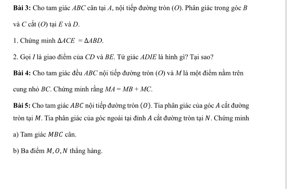 Cho tam giác ABC cân tại A, nội tiếp đường tròn (O). Phân giác trong góc B
và C cắt (O) tại E và D. 
1. Chứng minh △ ACE=△ ABD. 
2. Gọi I là giao điểm của CD và BE. Tứ giác ADIE là hình gì? Tại sao? 
Bài 4: Cho tam giác đều ABC nội tiếp đường tròn (O) và M là một điểm nằm trên 
cung nhỏ BC. Chứng minh rằng MA=MB+MC. 
Bài 5: Cho tam giác ABC nội tiếp đường tròn (O). Tia phân giác của góc A cắt đường 
tròn tại M. Tia phân giác của góc ngoài tại đỉnh A cắt đường tròn tại N. Chứng minh 
a) Tam giác MBC cân. 
b) Ba điểm M, 0, N thắng hàng.