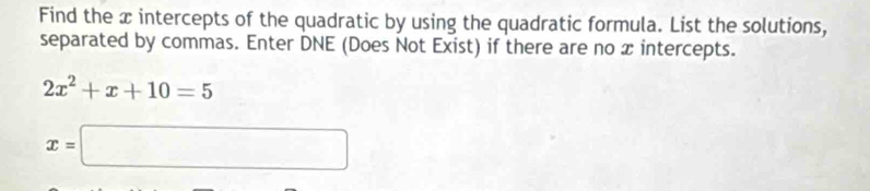 Find the x intercepts of the quadratic by using the quadratic formula. List the solutions, 
separated by commas. Enter DNE (Does Not Exist) if there are no x intercepts.
2x^2+x+10=5
x=□