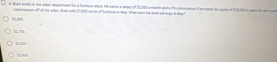 Brad works in the sales department for a furniture store. He eams a salary of $2,500 a month and a 3% commission if he meets his quota of $10,000 in sales for the mon
commission off of his sales. Brad sold $7,000 worth of furiture in May. What were his total eanings in May?
$2,500
$2,750
$2,605
$2,800