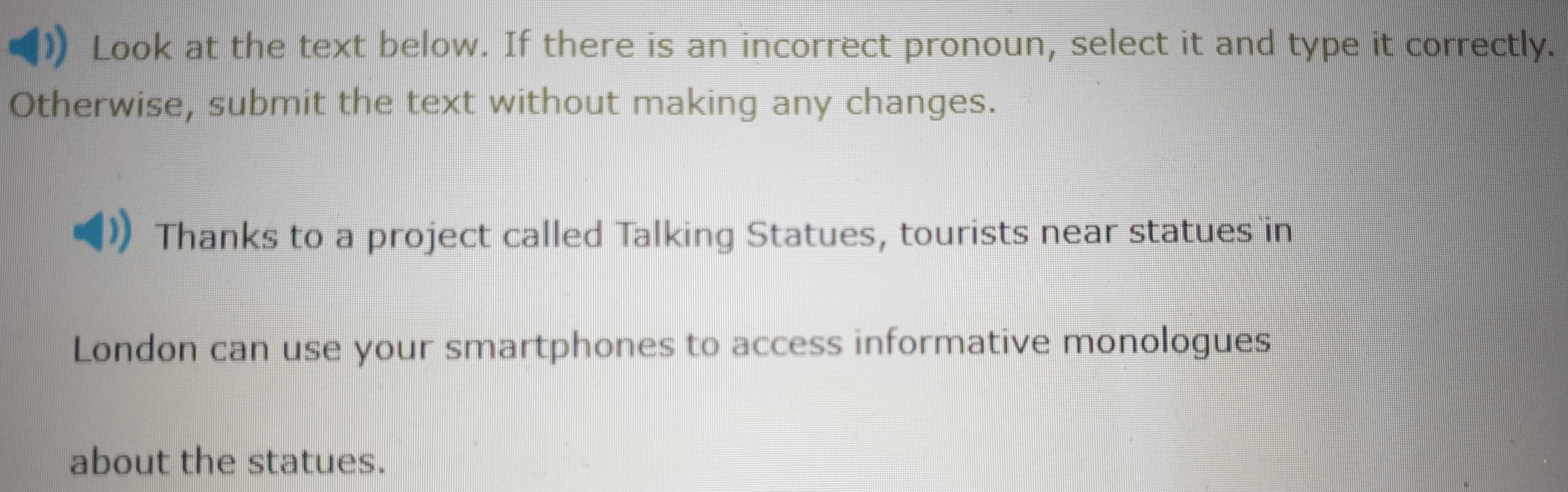 Look at the text below. If there is an incorrect pronoun, select it and type it correctly. 
Otherwise, submit the text without making any changes. 
Thanks to a project called Talking Statues, tourists near statues in 
London can use your smartphones to access informative monologues 
about the statues.