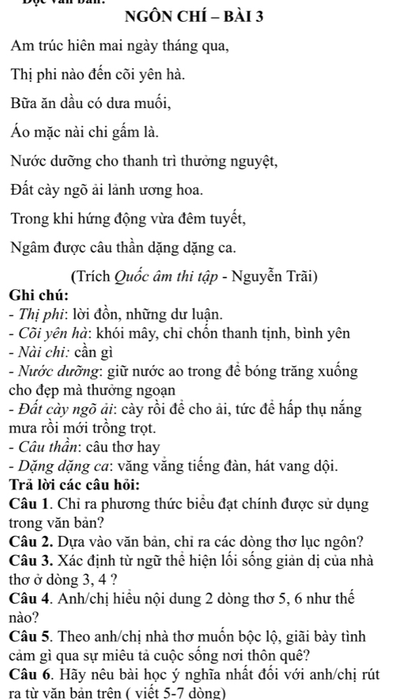 NGÔN CHÍ - bài 3 
Am trúc hiên mai ngày tháng qua, 
Thị phi nào đến cõi yên hà. 
Bữa ăn dầu có dưa muối, 
Áo mặc nài chi gấm là. 
Nước dưỡng cho thanh trì thưởng nguyệt, 
Đất cày ngõ ải lãnh ương hoa. 
Trong khi hứng động vừa đêm tuyết, 
Ngâm được câu thần dặng dặng ca. 
(Trích Quốc âm thi tập - Nguyễn Trãi) 
Ghi chú: 
- Thị phi: lời đồn, những dư luận. 
- Cõi yên hà: khói mây, chỉ chồn thanh tịnh, bình yên 
- Nài chi: cần gì 
- Nước dưỡng: giữ nước ao trong để bóng trăng xuống 
cho đẹp mà thưởng ngoạn 
- Đất cày ngõ ải: cày rồi đề cho ải, tức đề hấp thụ nắng 
mưa rồi mới trồng trọt. 
- Câu thần: câu thơ hay 
- Dặng dặng ca: văng vắng tiếng đàn, hát vang dội. 
Trả lời các câu hỏi: 
Câu 1. Chỉ ra phương thức biểu đạt chính được sử dụng 
trong văn bản? 
Câu 2. Dựa vào văn bản, chỉ ra các dòng thơ lục ngôn? 
Câu 3. Xác định từ ngữ thể hiện lối sống giản dị của nhà 
thơ ở dòng 3, 4 ? 
Câu 4. Anh/chị hiều nội dung 2 dòng thơ 5, 6 như thế 
nào? 
Câu 5. Theo anh/chị nhà thơ muốn bộc lộ, giãi bày tình 
cảm gì qua sự miêu tả cuộc sống nơi thôn quê? 
Câu 6. Hãy nêu bài học ý nghĩa nhất đối với anh/chị rút 
ra từ văn bản trên ( viết 5-7 dòng)