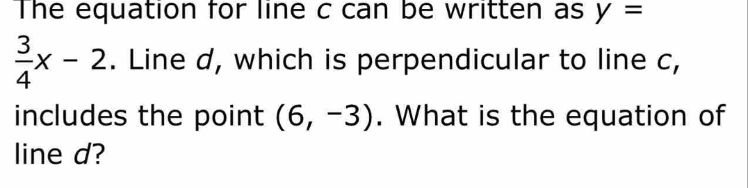 The equation for line c can be written as y=
 3/4 x-2. Line d, which is perpendicular to line c, 
includes the point (6,-3). What is the equation of 
line d?