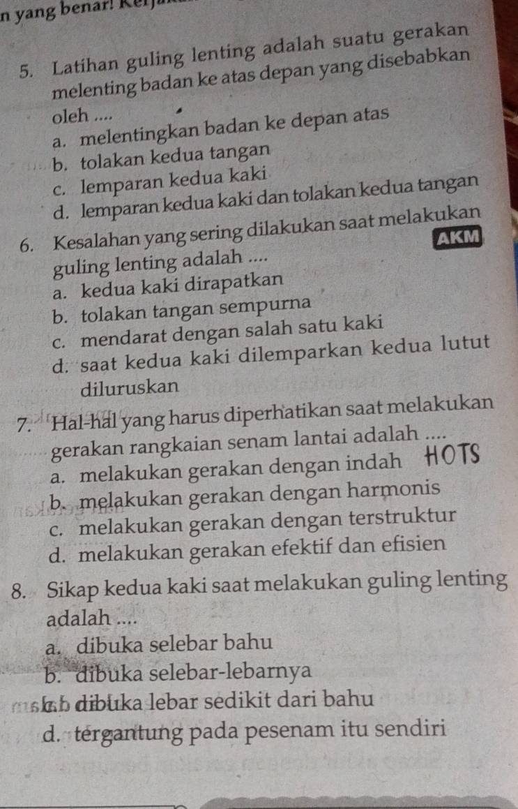 yang benar! Ker j a
5. Latihan guling lenting adalah suatu gerakan
melenting badan ke atas depan yang disebabkan
oleh ....
a. melentingkan badan ke depan atas
b. tolakan kedua tangan
c. lemparan kedua kaki
d. lemparan kedua kaki dan tolakan kedua tangan
6. Kesalahan yang sering dilakukan saat melakukan
AKM
guling lenting adalah ....
a. kedua kaki dirapatkan
b. tolakan tangan sempurna
c. mendarat dengan salah satu kaki
d. saat kedua kaki dilemparkan kedua lutut
diluruskan
7. Hal-hal yang harus diperhatikan saat melakukan
gerakan rangkaian senam lantai adalah ...
a. melakukan gerakan dengan indah HOTS
b. melakukan gerakan dengan harmonis
c. melakukan gerakan dengan terstruktur
d. melakukan gerakan efektif dan efisien
8. Sikap kedua kaki saat melakukan guling lenting
adalah ....
a. dibuka selebar bahu
b. dibuka selebar-lebarnya
m b dibuka lebar sedikit dari bahu
d. tergantung pada pesenam itu sendiri