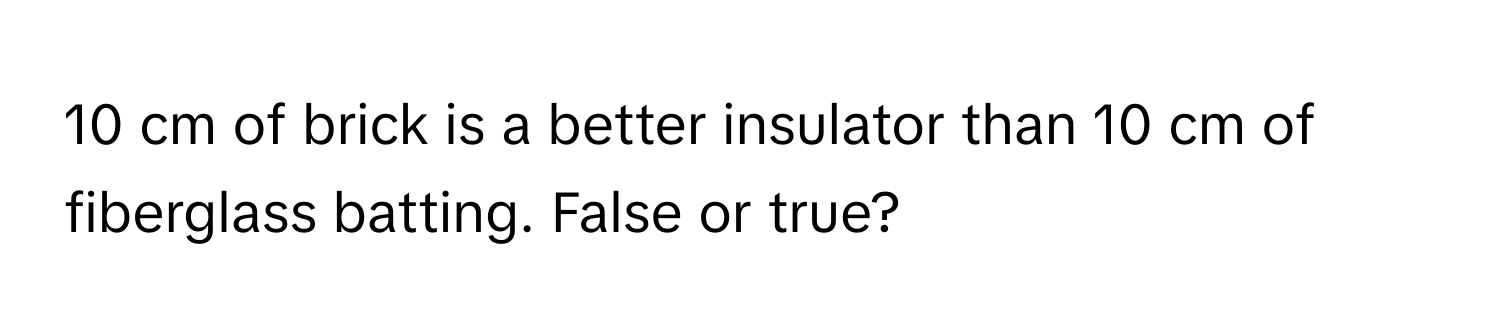 cm of brick is a better insulator than 10 cm of fiberglass batting. False or true?