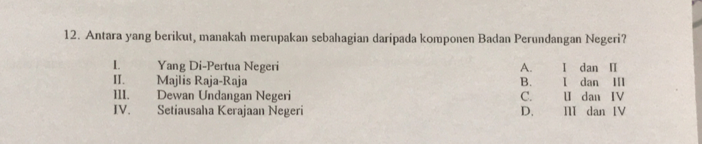 Antara yang berikut, manakah merupakan sebahagian daripada komponen Badan Perundangan Negeri?
L. Yang Di-Pertua Negeri A. I dan I
II. Majlis Raja-Raja B. I dan II
III. Dewan Undangan Negeri C. U dan IV
IV. Setiausaha Kerajaan Negeri D. I dan IV