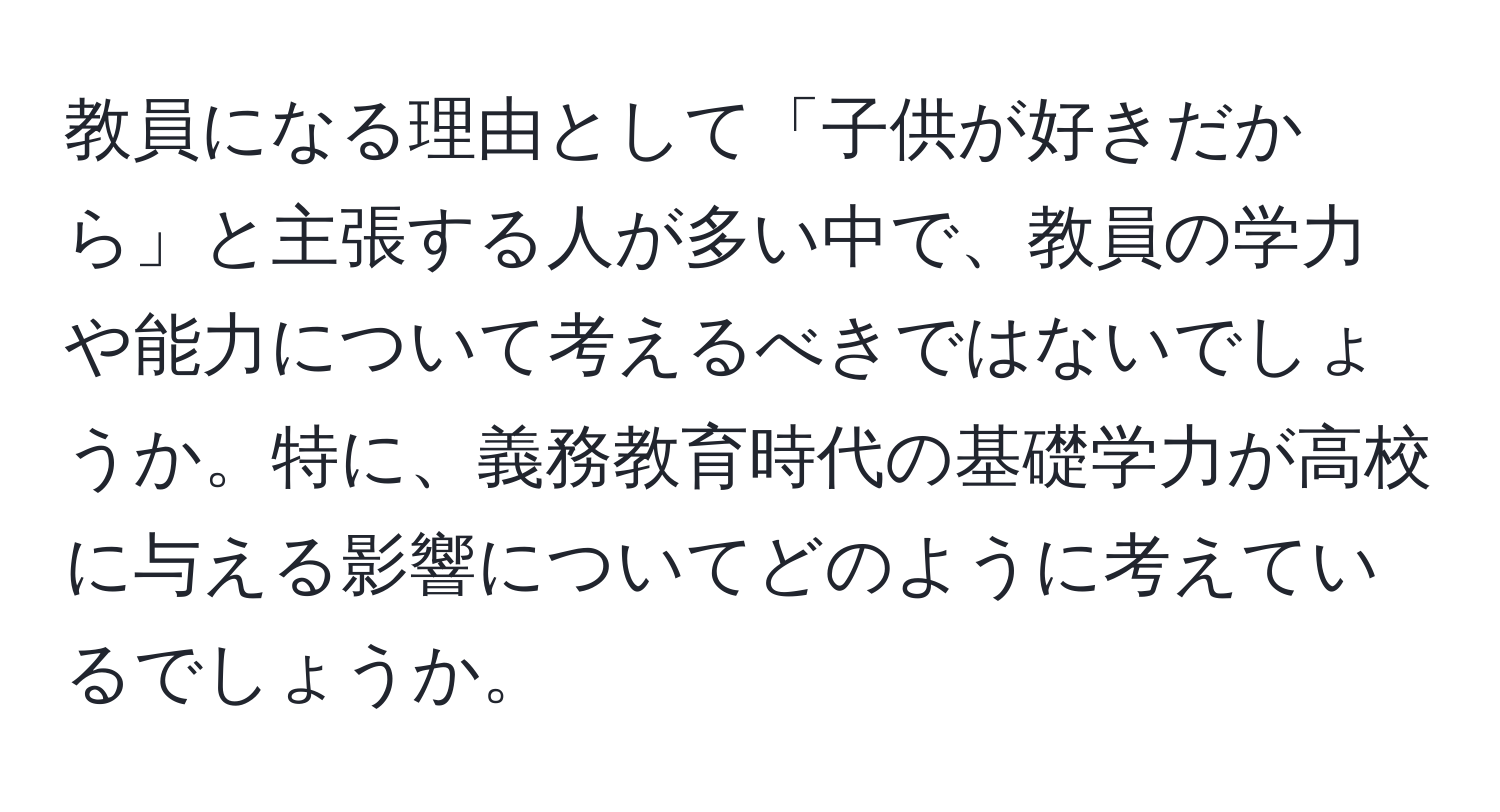 教員になる理由として「子供が好きだから」と主張する人が多い中で、教員の学力や能力について考えるべきではないでしょうか。特に、義務教育時代の基礎学力が高校に与える影響についてどのように考えているでしょうか。