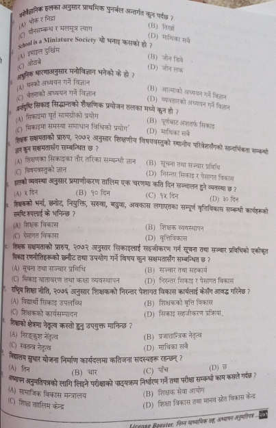 मोवैज्ञनिक हलका अनुसार प्राथमिक पुनर्बल अन्तर्गत कुन पर्दछध ह
(A) भोक र निद्धा
1
८) यनसम्बन्धर मलमूत्र त्याग
(B) किखा
(D) माथिका सव
:  School is a Miniature Society यो भनाइ कसकी होत
(A) इमाइल दुर्खिम
(C) ओरचे
(B) जोन डिते
(D) जोन लक
आपुलिक धारणाअनुसार मनोविज्ञान भनेकों के हो
) मनको अध्ययन गर्े विज्ञान
(") बेतनाको अध्ययन गर्ने विज्ञान
(B) आत्माको अध्ययन गने वि्ञान
(D) व्यवहारको अध्ययन ग्ने कि्ञान
अतंड्रष्टि सिकाह सिद्धामन्तकों शैक्षणिक प्रयोजन तलका मधयें कुन हो ?
(A) सिकाइमा पूर्त सामग्रोको प्रयोग
(B) पर्णबाट अशतर्फ सिकाड
(C) सिकाइमा समस्या समाधान विधिको प्रयोग'
(D) माधिका सवे
. शिक्षक सक्षमताको प्रारुप, २०७२ अनुसार शिक्षणीय विषयवस्तुको स्थानीम परिवेज्योगको सान्दर्भिकता सब्कयी
जन कन सक्षमतासँग सम्बन्धित छ ?
(A) शिक्षणका सिकाइका तौर तरिका सम्बन्धी जञान (B) सूचन। तथा सज्चार प्रविधि
(C) विषयवस्तुको ज्ञान
(D) निरन्तर सिकाइ र पेसागत विकास
: इल्तको व्यवस्था अनुसार प्रमाणीकरण तालिम एक चरणमा कति दिन सञ्चालन डने व्यवस्था छ ?
(A) ५ दिन (B) १० दिन (C) १५ विन (D) ३० दिन
हिक्कको भर्ना, छनोट, नियुक्ति, सरुवा, बदुवा, अवकास लगाएतका सम्पूर्ण वृत्तिविकास सम्बर्धी कार्यहरूको
समष्टि रुपलाई के भनिन्छ ?
(A) शिक्षक विकास (B) शिक्षक व्यवस्थापन
(C) पसागत विकास (D) वृत्तिविकास
₹ शिक्षक सक्षमताको प्रारुप, २०७२ अनुसार सिकाइलाई सहजीकरण गर्न सूचना तथा सज्वार प्रविधिको एकौकृत
सिकाइ रणनीतिहरूको छनौट तथा उपयोग गर्ने विषय कुन सक्षमतार्सेग सम्बन्धित छ ?
(A) सूचना तथा सज्चार प्रविधि (B) सज्चार तथा सहकार्व
(C) सिकाइ वातावरण तथा कक्षा व्यवस्थापन (D) निरन्तर सिकाइ र पसागत विकास
राष्ट्रि शिक्षा नीति, २०७६ अनुसार शिक्षकको निरन्तर पेशागत विकास कार्यलाई केर्सेंग आवद्ध गरिनेछ ?
(A) विद्यार्धो सिकाइ उपलब्धि (B) शिक्षकको वृत्ति विकास
(C) शिक्षकको कार्यसम्पादन (D) सिकाइ सहजीकरण प्रक्रिया,
* रिश्षाक क्षेत्रमा नेतृत्व कस्तो हुनु उपयुक्त मानिन्छ ?
(A) निरइकुश नेतृत्व
(B) प्रजातान्त्रिक नेतृत्व
(C) स्वतन्त्र नेतृत्व (D) माथिका सब
विद्यालय सुधार योजना निर्माण कार्यदलमा कतिजना सदस्यहरू रहन्छन् ?
(A) तिन (D) ♂
(B) चार (C) पाँच
नष्याफ्न अनुमतिपत्रको लागि लिइने परीक्षाको पाद्यक्रम निर्धारण गर्ने तथा। परीक्षा सम्क्धी काम कसले गर्छ ?
(A) सामाजिक विकास मन्त्रालय (B) शिक्षक सेवा आयोग
(C) शिक्षा तालिम केन्द्र
(D) शिक्षा विकास तथा मानव स्रोत विकास केन्द्र
cense Booster, निम्न माध्यमिक वह, अष्यापन समी ..