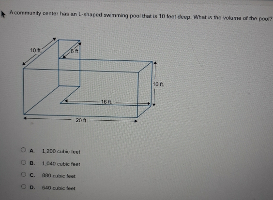 A community center has an L-shaped swimming pool that is 10 feet deep. What is the volume of the pool?
A. 1,200 cubic feet
B. 1,040 cubic feet
C. 880 cubic feet
D. 640 cubic feet