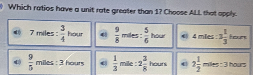 Which ratios have a unit rate greater than 1? Choose ALL that apply.
7 miles :  3/4  hour  9/8  miles :  5/6  hour 4 miles : 3 1/3  hours
 9/5  miles : 3 hours  1/3  mile : 2 3/8  hours 2 1/2  miles : 3 hours